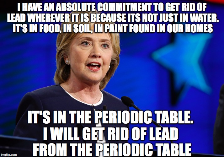 Hillary Shows Her Commitment | I HAVE AN ABSOLUTE COMMITMENT TO GET RID OF LEAD WHEREVER IT IS BECAUSE ITS NOT JUST IN WATER. IT'S IN FOOD, IN SOIL, IN PAINT FOUND IN OUR HOMES; IT'S IN THE PERIODIC TABLE. I WILL GET RID OF LEAD FROM THE PERIODIC TABLE | image tagged in hillary clinton,bernie or hillary,president 2016,presidential race,when you're president | made w/ Imgflip meme maker