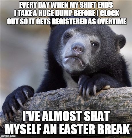 Confession Bear Meme | EVERY DAY WHEN MY SHIFT ENDS I TAKE A HUGE DUMP BEFORE I CLOCK OUT SO IT GETS REGISTERED AS OVERTIME; I'VE ALMOST SHAT MYSELF AN EASTER BREAK | image tagged in memes,confession bear,AdviceAnimals | made w/ Imgflip meme maker