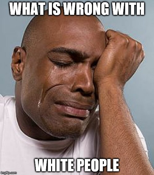 WHAT IS WRONG WITH; WHITE PEOPLE | image tagged in crying black man | made w/ Imgflip meme maker