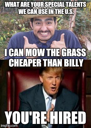 You're hired | WHAT ARE YOUR SPECIAL TALENTS WE CAN USE IN THE U.S. I CAN MOW THE GRASS CHEAPER THAN BILLY; YOU'RE HIRED | image tagged in donald trump,wall,immigration,memes | made w/ Imgflip meme maker