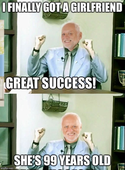 Great Success Harold | I FINALLY GOT A GIRLFRIEND SHE'S 99 YEARS OLD | image tagged in great success harold | made w/ Imgflip meme maker