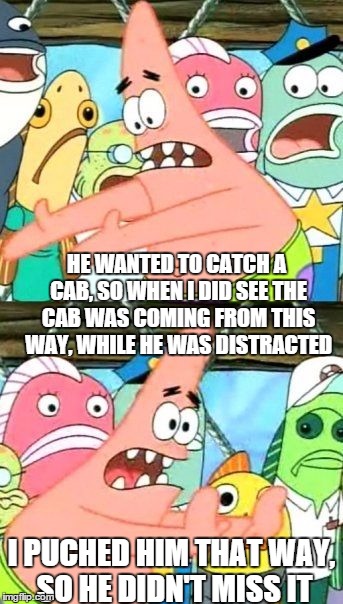 Put It Somewhere Else Patrick Meme | HE WANTED TO CATCH A CAB, SO WHEN I DID SEE THE CAB WAS COMING FROM THIS WAY, WHILE HE WAS DISTRACTED; I PUCHED HIM THAT WAY, SO HE DIDN'T MISS IT | image tagged in memes,put it somewhere else patrick | made w/ Imgflip meme maker