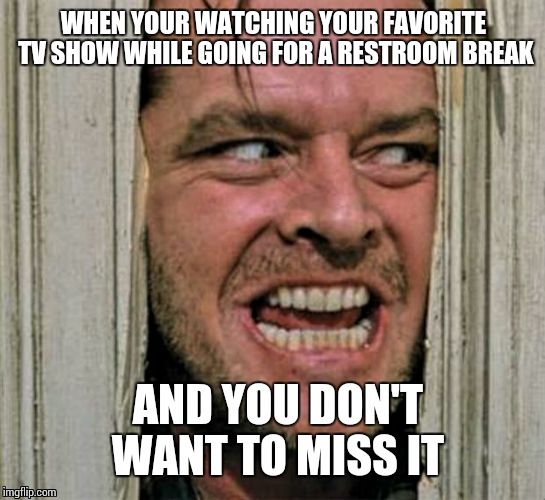 Yea I even have a habit of not wanting to leave my tv show... | WHEN YOUR WATCHING YOUR FAVORITE TV SHOW WHILE GOING FOR A RESTROOM BREAK; AND YOU DON'T WANT TO MISS IT | image tagged in funny | made w/ Imgflip meme maker