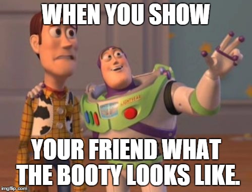 X, X Everywhere | WHEN YOU SHOW; YOUR FRIEND WHAT THE BOOTY LOOKS LIKE. | image tagged in memes,x x everywhere | made w/ Imgflip meme maker