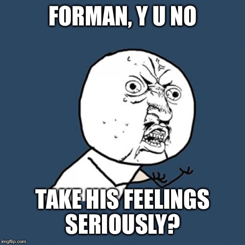 Y U No Meme | FORMAN, Y U NO TAKE HIS FEELINGS SERIOUSLY? | image tagged in memes,y u no | made w/ Imgflip meme maker
