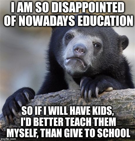 Confession Bear | I AM SO DISAPPOINTED OF NOWADAYS EDUCATION; SO IF I WILL HAVE KIDS, I'D BETTER TEACH THEM MYSELF, THAN GIVE TO SCHOOL | image tagged in memes,confession bear | made w/ Imgflip meme maker