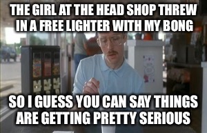 So I Guess You Can Say Things Are Getting Pretty Serious | THE GIRL AT THE HEAD SHOP THREW IN A FREE LIGHTER WITH MY BONG; SO I GUESS YOU CAN SAY THINGS ARE GETTING PRETTY SERIOUS | image tagged in memes,so i guess you can say things are getting pretty serious | made w/ Imgflip meme maker