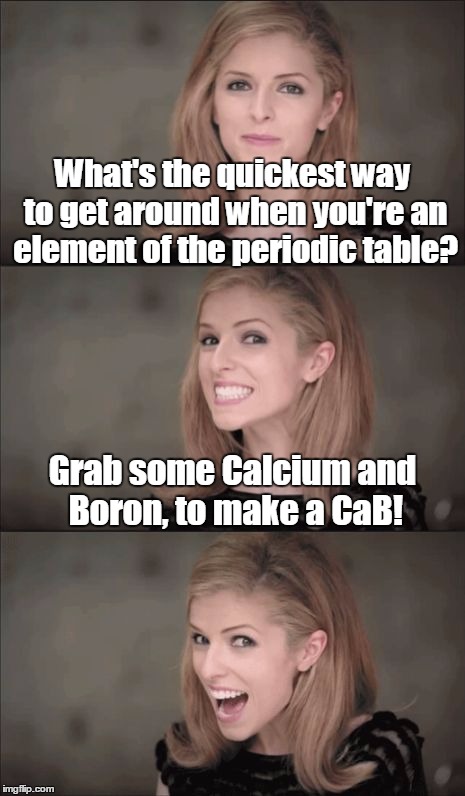 Bad Pun Anna Kendrick |  What's the quickest way to get around when you're an element of the periodic table? Grab some Calcium and Boron, to make a CaB! | image tagged in bad pun anna kendrick,memes,socrates,elements,science joke,bad pun | made w/ Imgflip meme maker