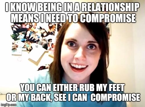 Honestly,  this is what it's starting to feel like | I KNOW BEING IN A RELATIONSHIP MEANS I NEED TO COMPROMISE; YOU CAN EITHER RUB MY FEET OR MY BACK, SEE I CAN  COMPROMISE | image tagged in memes,overly attached girlfriend | made w/ Imgflip meme maker