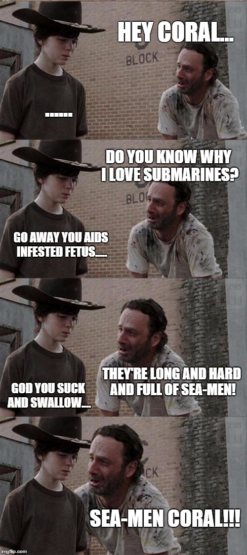 Submarines. | HEY CORAL... ...... DO YOU KNOW WHY I LOVE SUBMARINES? GO AWAY YOU AIDS INFESTED FETUS..... THEY'RE LONG AND HARD AND FULL OF SEA-MEN! GOD YOU SUCK AND SWALLOW.... SEA-MEN CORAL!!! | image tagged in memes,rick and carl long,funny memes,the walking dead coral | made w/ Imgflip meme maker