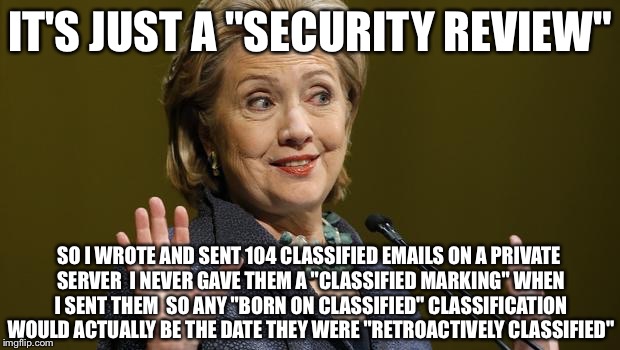 Why Make A Federal Case Out Of It  When The Feds Wont Be Allowed Too Anyways  | IT'S JUST A "SECURITY REVIEW"; SO I WROTE AND SENT 104 CLASSIFIED EMAILS ON A PRIVATE SERVER  I NEVER GAVE THEM A "CLASSIFIED MARKING" WHEN I SENT THEM  SO ANY "BORN ON CLASSIFIED" CLASSIFICATION WOULD ACTUALLY BE THE DATE THEY WERE "RETROACTIVELY CLASSIFIED" | image tagged in hillary clinton,email server,hillary emails,criminal,fbi,political meme | made w/ Imgflip meme maker