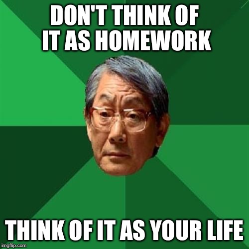 High Expectations Asian Father Meme | DON'T THINK OF IT AS HOMEWORK; THINK OF IT AS YOUR LIFE | image tagged in memes,high expectations asian father | made w/ Imgflip meme maker