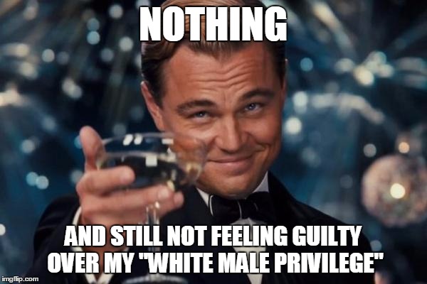 Leonardo Dicaprio Cheers Meme | NOTHING AND STILL NOT FEELING GUILTY OVER MY "WHITE MALE PRIVILEGE" | image tagged in memes,leonardo dicaprio cheers | made w/ Imgflip meme maker