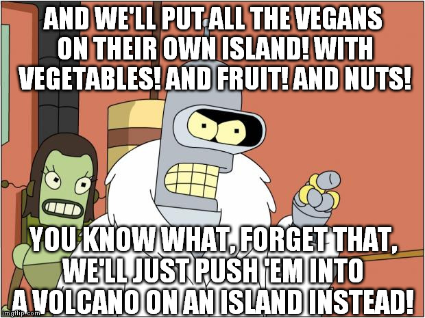 It will make great BBQ when you think about how "grass" fed they are | AND WE'LL PUT ALL THE VEGANS ON THEIR OWN ISLAND! WITH VEGETABLES! AND FRUIT! AND NUTS! YOU KNOW WHAT, FORGET THAT, WE'LL JUST PUSH 'EM INTO A VOLCANO ON AN ISLAND INSTEAD! | image tagged in bender and blackjack,vegans,cannibalism | made w/ Imgflip meme maker