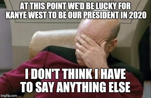 Oh lord  | AT THIS POINT WE'D BE LUCKY FOR KANYE WEST TO BE OUR PRESIDENT IN 2020; I DON'T THINK I HAVE TO SAY ANYTHING ELSE | image tagged in memes,captain picard facepalm | made w/ Imgflip meme maker