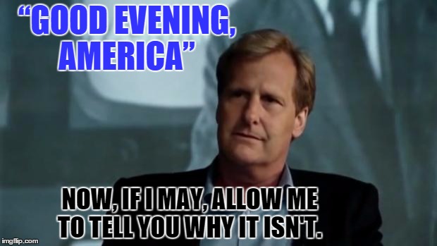 The Newsroom  | “GOOD EVENING, AMERICA”; NOW, IF I MAY, ALLOW ME TO TELL YOU WHY IT ISN'T. | image tagged in memes,the newsroom,politics,paxxx | made w/ Imgflip meme maker