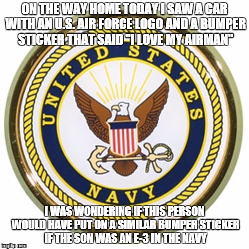 ON THE WAY HOME TODAY I SAW A CAR WITH AN U.S. AIR FORCE LOGO AND A BUMPER STICKER THAT SAID "I LOVE MY AIRMAN"; I WAS WONDERING IF THIS PERSON WOULD HAVE PUT ON A SIMILAR BUMPER STICKER IF THE SON WAS AN E-3 IN THE NAVY | image tagged in navy | made w/ Imgflip meme maker