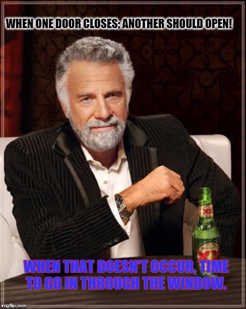 The Most Interesting Man In The World | WHEN ONE DOOR CLOSES; ANOTHER SHOULD OPEN! WHEN THAT DOESN'T OCCUR, TIME TO GO IN THROUGH THE WINDOW. | image tagged in memes,the most interesting man in the world,outthink,paxxx | made w/ Imgflip meme maker