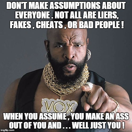 Mr T Pity The Fool Meme | DON'T MAKE ASSUMPTIONS ABOUT EVERYONE . NOT ALL ARE LIERS, FAKES , CHEATS , OR BAD PEOPLE ! WHEN YOU ASSUME , YOU MAKE AN ASS OUT OF YOU AND . . . WELL JUST YOU ! | image tagged in memes,mr t pity the fool | made w/ Imgflip meme maker