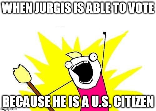 X All The Y | WHEN JURGIS IS ABLE TO VOTE; BECAUSE HE IS A U.S. CITIZEN | image tagged in memes,x all the y | made w/ Imgflip meme maker