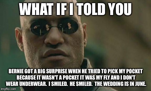 Matrix Morpheus Meme | WHAT IF I TOLD YOU BERNIE GOT A BIG SURPRISE WHEN HE TRIED TO PICK MY POCKET BECAUSE IT WASN'T A POCKET IT WAS MY FLY AND I DON'T WEAR UNDER | image tagged in memes,matrix morpheus | made w/ Imgflip meme maker