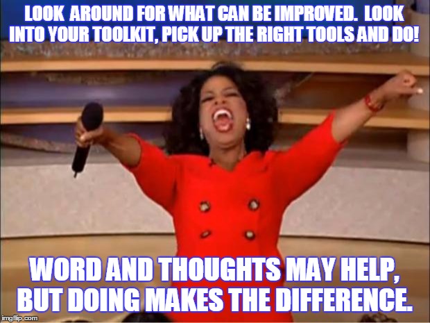 Oprah You Get A | LOOK  AROUND FOR WHAT CAN BE IMPROVED.  LOOK INTO YOUR TOOLKIT, PICK UP THE RIGHT TOOLS AND DO! WORD AND THOUGHTS MAY HELP, BUT DOING MAKES THE DIFFERENCE. | image tagged in memes,oprah you get a | made w/ Imgflip meme maker