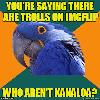 YOU'RE SAYING THERE ARE TROLLS ON IMGFLIP WHO AREN'T KANALOA? | made w/ Imgflip meme maker