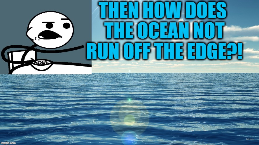 flat ocean | THEN HOW DOES THE OCEAN NOT RUN OFF THE EDGE?! | image tagged in flat ocean | made w/ Imgflip meme maker