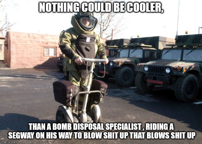 EOD Cool | NOTHING COULD BE COOLER, THAN A BOMB DISPOSAL SPECIALIST , RIDING A SEGWAY ON HIS WAY TO BLOW SHIT UP THAT BLOWS SHIT UP | image tagged in eod,bomb disposal,segway | made w/ Imgflip meme maker