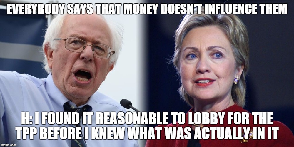 Hillary and Bernie | EVERYBODY SAYS THAT MONEY DOESN'T INFLUENCE THEM; H: I FOUND IT REASONABLE TO LOBBY FOR THE TPP BEFORE I KNEW WHAT WAS ACTUALLY IN IT | image tagged in hillary and bernie | made w/ Imgflip meme maker