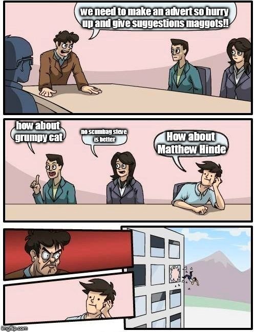 Boardroom Meeting Suggestion | we need to make an advert so hurry up and give suggestions maggots!! how about grumpy cat; no scumbag steve is better; How about Matthew Hinde | image tagged in memes,boardroom meeting suggestion | made w/ Imgflip meme maker