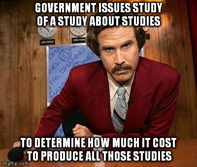 Real deal too! I studied up on it | GOVERNMENT ISSUES STUDY OF A STUDY ABOUT STUDIES; TO DETERMINE HOW MUCH IT COST TO PRODUCE ALL THOSE STUDIES | image tagged in ron burgundy | made w/ Imgflip meme maker