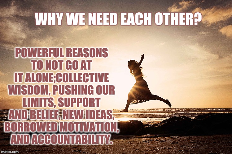 Reasons We Need Each Other: The Power of Community-Jen Waak | POWERFUL REASONS TO NOT GO AT IT ALONE;COLLECTIVE WISDOM, PUSHING OUR LIMITS, SUPPORT AND BELIEF, NEW IDEAS, BORROWED MOTIVATION, AND ACCOUNTABILITY. WHY WE NEED EACH OTHER? | image tagged in jen waak,why humans need each other,support,life goals,fitness | made w/ Imgflip meme maker
