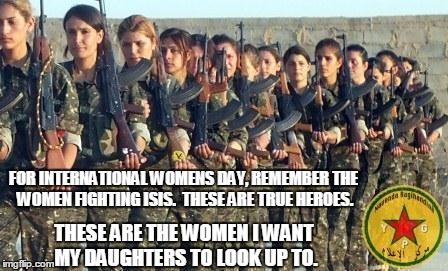 True Female Heroes | FOR INTERNATIONAL WOMENS DAY, REMEMBER THE WOMEN FIGHTING ISIS.  THESE ARE TRUE HEROES. THESE ARE THE WOMEN I WANT MY DAUGHTERS TO LOOK UP TO. | image tagged in ypg,kurdistan,kurds,isis,women,heroes | made w/ Imgflip meme maker