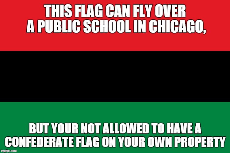 Black nationalism is racism | THIS FLAG CAN FLY OVER A PUBLIC SCHOOL IN CHICAGO, BUT YOUR NOT ALLOWED TO HAVE A CONFEDERATE FLAG ON YOUR OWN PROPERTY | image tagged in black nationalism is racism | made w/ Imgflip meme maker