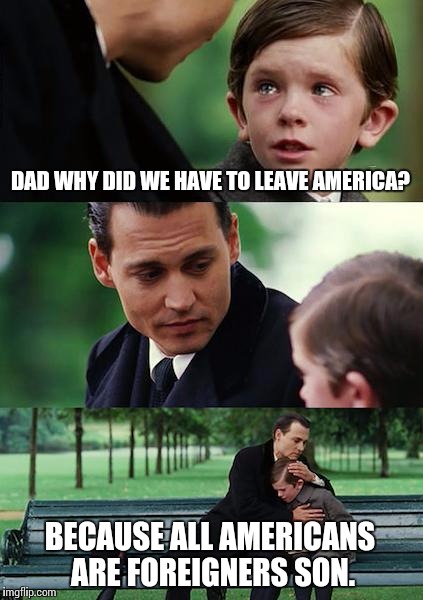 Finding Neverland Meme | DAD WHY DID WE HAVE TO LEAVE AMERICA? BECAUSE ALL AMERICANS ARE FOREIGNERS SON. | image tagged in memes,finding neverland | made w/ Imgflip meme maker