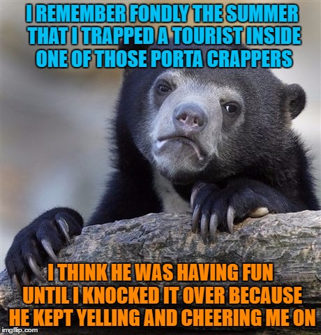 Confession Bear | I REMEMBER FONDLY THE SUMMER THAT I TRAPPED A TOURIST INSIDE ONE OF THOSE PORTA CRAPPERS; I THINK HE WAS HAVING FUN UNTIL I KNOCKED IT OVER BECAUSE HE KEPT YELLING AND CHEERING ME ON | image tagged in memes,confession bear | made w/ Imgflip meme maker