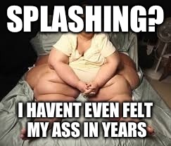 SPLASHING? I HAVENT EVEN FELT MY ASS IN YEARS | made w/ Imgflip meme maker