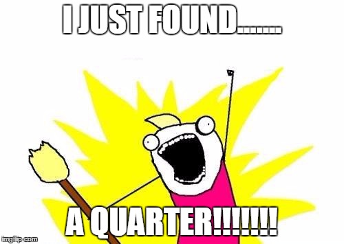 X All The Y Meme | I JUST FOUND....... A QUARTER!!!!!!! | image tagged in memes,x all the y | made w/ Imgflip meme maker