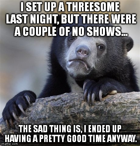 I always try and make the best of a bad situation... | I SET UP A THREESOME LAST NIGHT, BUT THERE WERE A COUPLE OF NO SHOWS... THE SAD THING IS, I ENDED UP HAVING A PRETTY GOOD TIME ANYWAY. | image tagged in memes,confession bear | made w/ Imgflip meme maker