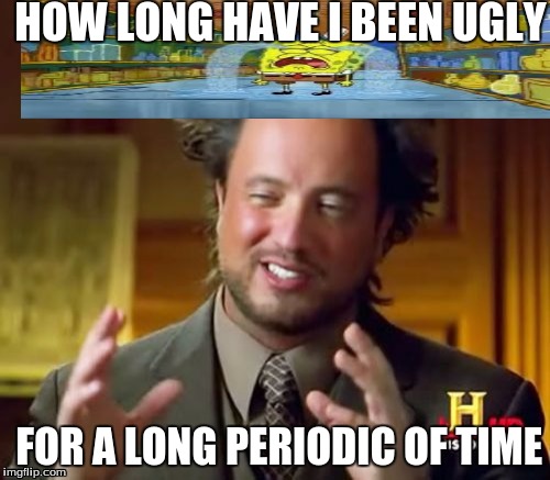 Ancient Aliens | HOW LONG HAVE I BEEN UGLY; FOR A LONG PERIODIC OF TIME | image tagged in memes,ancient aliens | made w/ Imgflip meme maker