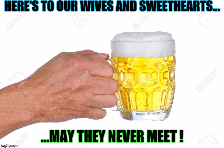 HERE'S TO OUR WIVES AND SWEETHEARTS... ...MAY THEY NEVER MEET ! | image tagged in humor | made w/ Imgflip meme maker