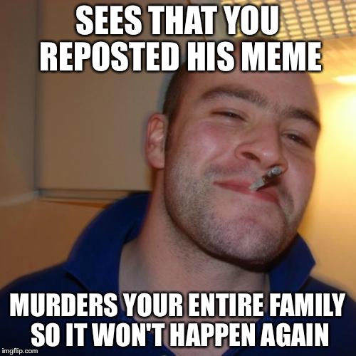 Good Guy Greg | SEES THAT YOU REPOSTED HIS MEME; MURDERS YOUR ENTIRE FAMILY SO IT WON'T HAPPEN AGAIN | image tagged in memes,good guy greg | made w/ Imgflip meme maker