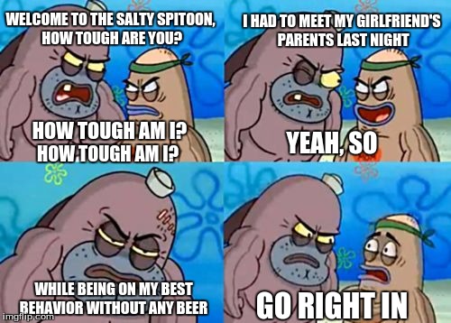 How Tough Are You | I HAD TO MEET MY GIRLFRIEND'S PARENTS LAST NIGHT; WELCOME TO THE SALTY SPITOON, HOW TOUGH ARE YOU? HOW TOUGH AM I? YEAH, SO; HOW TOUGH AM I? WHILE BEING ON MY BEST BEHAVIOR WITHOUT ANY BEER; GO RIGHT IN | image tagged in memes,how tough are you | made w/ Imgflip meme maker