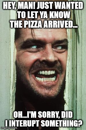That one guy who interrupts everything! | HEY, MAN! JUST WANTED TO LET YA KNOW THE PIZZA ARRIVED... OH...I'M SORRY, DID I INTERUPT SOMETHING? | image tagged in memes,heres johnny | made w/ Imgflip meme maker