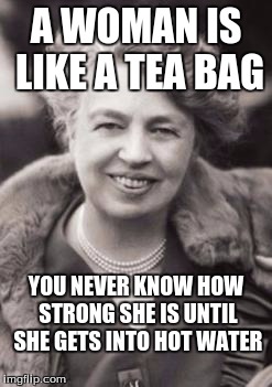Eleanor Roosevelt | A WOMAN IS LIKE A TEA BAG; YOU NEVER KNOW HOW STRONG SHE IS UNTIL SHE GETS INTO HOT WATER | image tagged in eleanor roosevelt | made w/ Imgflip meme maker