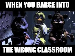 This happens to me a lot. | WHEN YOU BARGE INTO; THE WRONG CLASSROOM | image tagged in school,fnaf,lolz | made w/ Imgflip meme maker