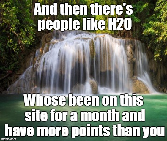 And then there's people like H2O Whose been on this site for a month and have more points than you | made w/ Imgflip meme maker