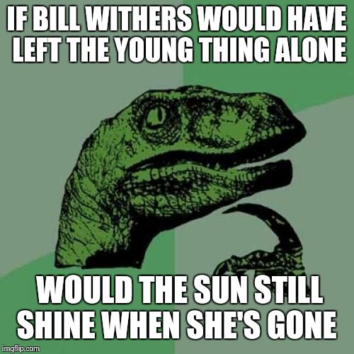 Been there, got the T-shirt . | IF BILL WITHERS WOULD HAVE LEFT THE YOUNG THING ALONE; WOULD THE SUN STILL SHINE WHEN SHE'S GONE | image tagged in memes,philosoraptor | made w/ Imgflip meme maker