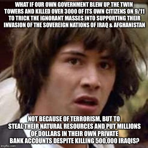 Don't ever question authority or the "official" story | WHAT IF OUR OWN GOVERNMENT BLEW UP THE TWIN TOWERS AND KILLED OVER 3000 OF ITS OWN CITIZENS ON 9/11 TO TRICK THE IGNORANT MASSES INTO SUPPORTING THEIR INVASION OF THE SOVEREIGN NATIONS OF IRAQ & AFGHANISTAN; NOT BECAUSE OF TERRORISM, BUT TO STEAL THEIR NATURAL RESOURCES AND PUT MILLIONS OF DOLLARS IN THEIR OWN PRIVATE BANK ACCOUNTS DESPITE KILLING 500,000 IRAQIS? | image tagged in memes,conspiracy keanu | made w/ Imgflip meme maker